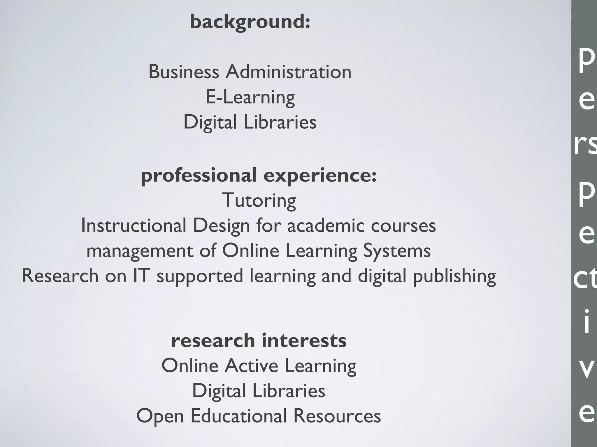 p
e
rs
p
e
ct
i
v
e
background:
Business Administration
E-Learning
Digital Libraries
professional experience:
Tutoring
Instructional Design for academic courses
management of Online Learning Systems
Research on IT supported learning and digital publishing
research interests
Online Active Learning
Digital Libraries
Open Educational Resources
 