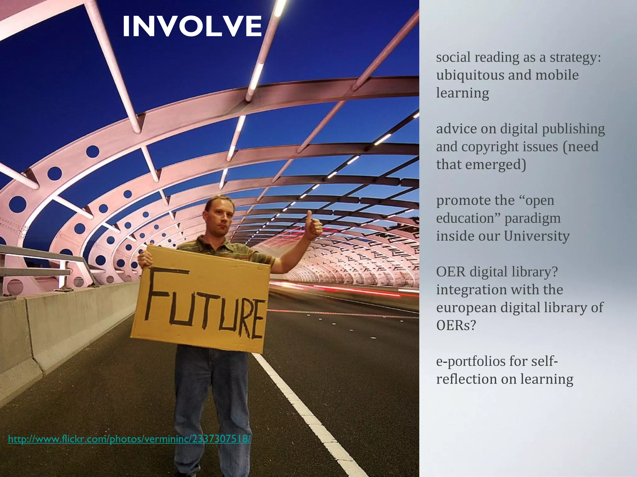 INVOLVE
social reading as a strategy:
ubiquitous and mobile
learning
advice on digital publishing
and copyright issues (need
that emerged)
promote the “open
education” paradigm
inside our University
OER digital library?
integration with the
european digital library of
OERs?
e-portfolios for self-
reflection on learning
http://www.flickr.com/photos/vermininc/2337307518/
 