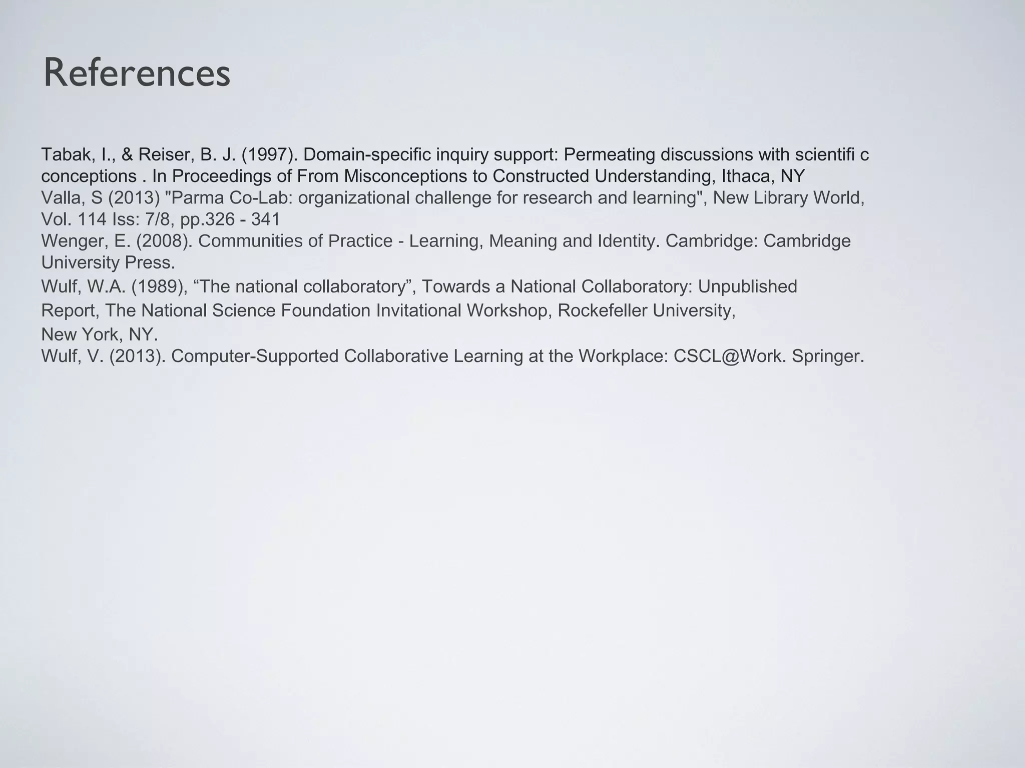 Tabak, I., & Reiser, B. J. (1997). Domain-specific inquiry support: Permeating discussions with scientifi c
conceptions . In Proceedings of From Misconceptions to Constructed Understanding, Ithaca, NY
Valla, S (2013) "Parma Co-Lab: organizational challenge for research and learning", New Library World,
Vol. 114 Iss: 7/8, pp.326 - 341
Wenger, E. (2008). Communities of Practice - Learning, Meaning and Identity. Cambridge: Cambridge
University Press.
Wulf, W.A. (1989), “The national collaboratory”, Towards a National Collaboratory: Unpublished
Report, The National Science Foundation Invitational Workshop, Rockefeller University,
New York, NY.
Wulf, V. (2013). Computer-Supported Collaborative Learning at the Workplace: CSCL@Work. Springer.
References
 