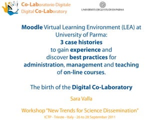 Moodle Virtual Learning Environment (LEA) at
            University of Parma:
              3 case histories
          to gain experience and
        discover best practices for
administration, management and teaching
             of on-line courses.

   The birth of the Digital Co-Laboratory
                          Sara Valla

Workshop “New Trends for Science Dissemination”
         ICTP - Trieste - Italy - 26 to 28 September 2011
 