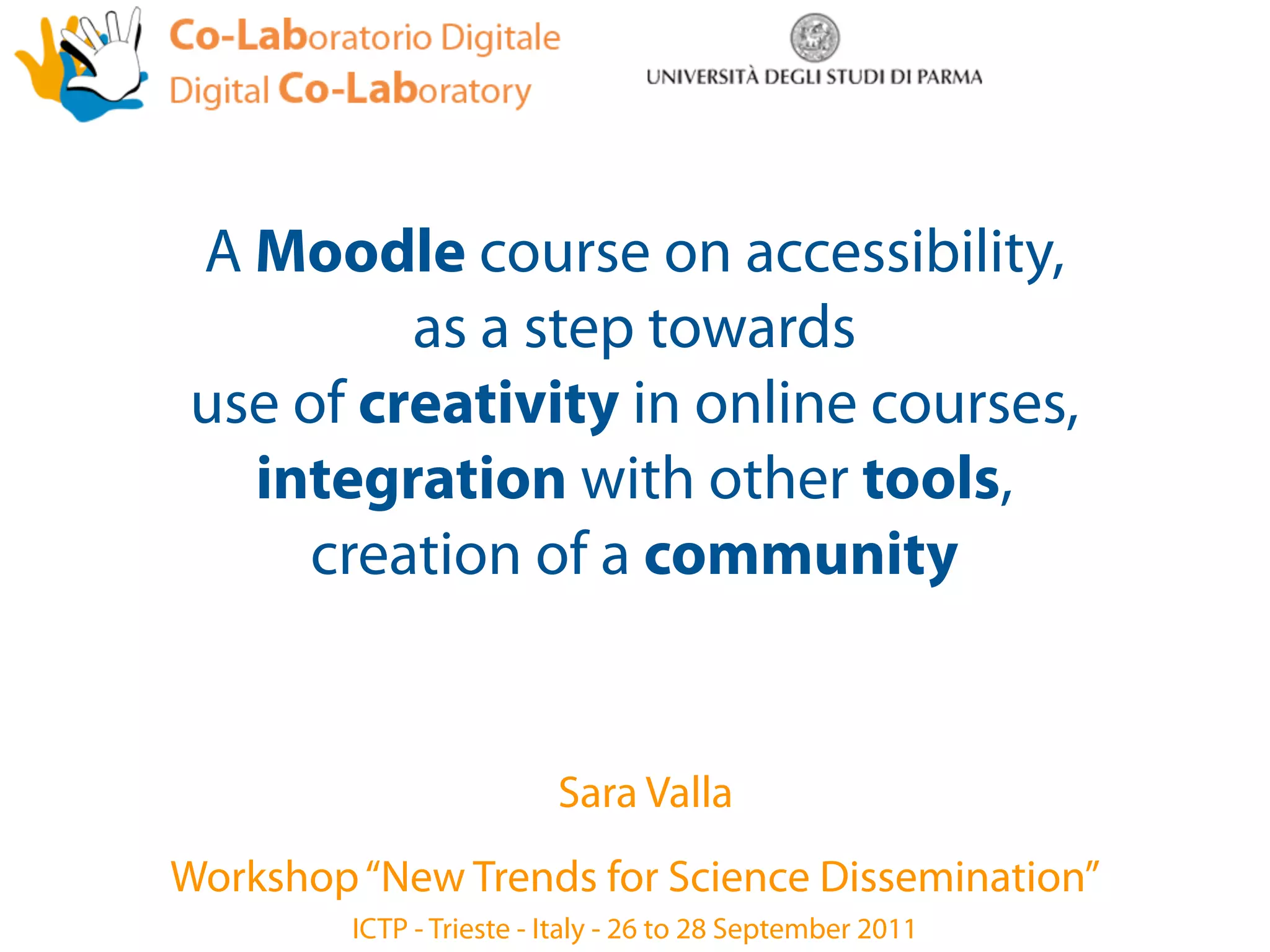 A Moodle course on accessibility,
         as a step towards
use of creativity in online courses,
  integration with other tools,
     creation of a community


                          Sara Valla
Workshop “New Trends for Science Dissemination”
         ICTP - Trieste - Italy - 26 to 28 September 2011
 