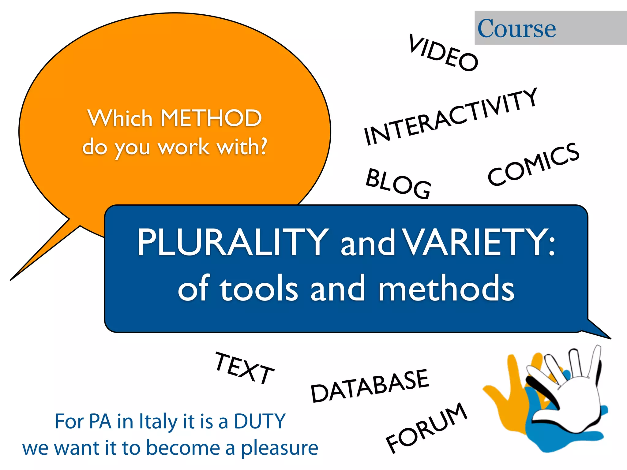 Course
                                      VID
                                         EO

     Which METHOD                        CTI VITY
                                 IN T ERA
     do you work with?
                                                  M ICS
                                 BLOG          CO

           PLURALITY and VARIETY:
             of tools and methods
                  TEX
                     T               BASE
                                DATA
   For PA in Italy it is a DUTY
                                         RUM
we want it to become a pleasure       FO
 