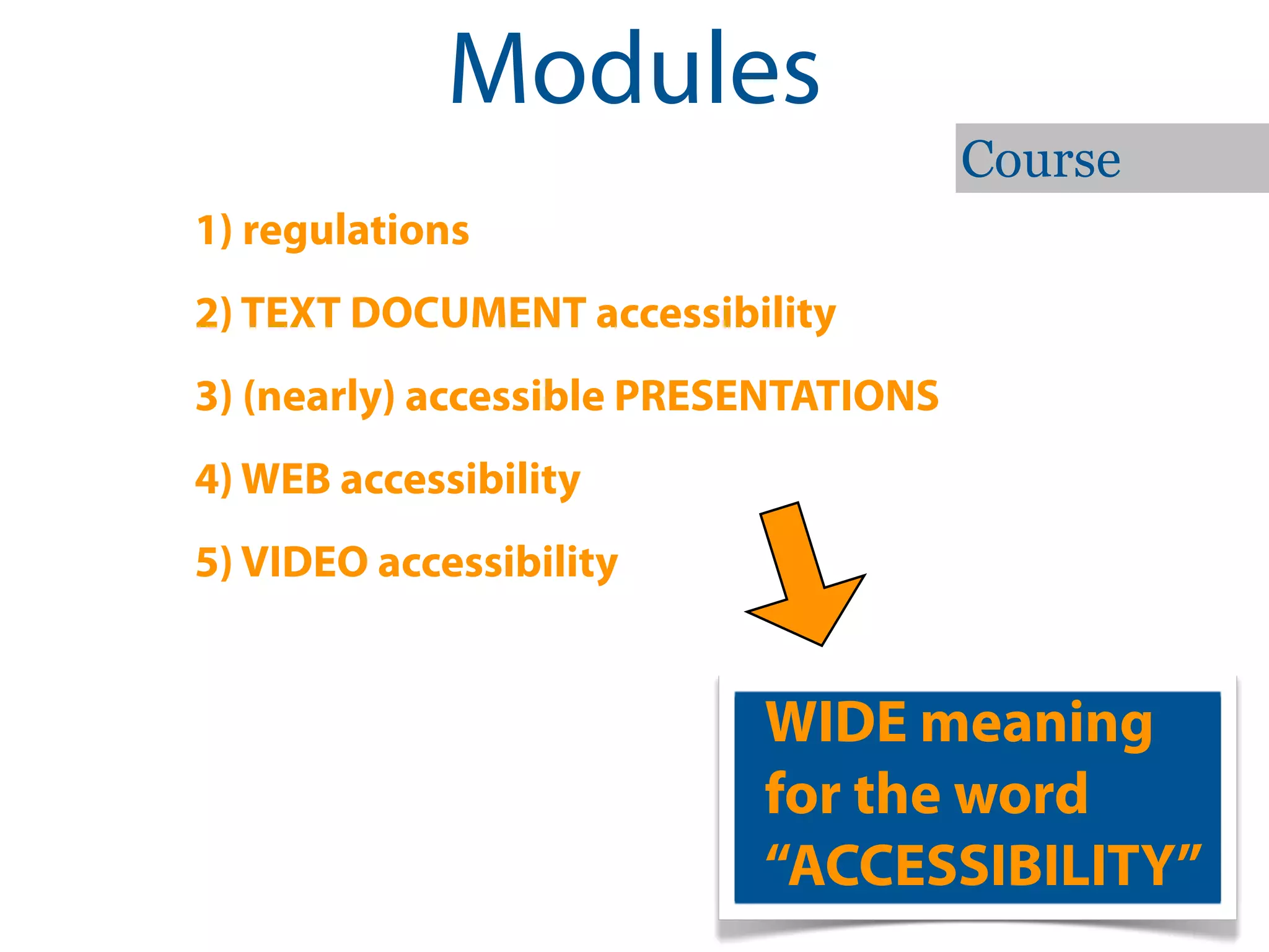 Modules
                                       Course
1) regulations
2) TEXT DOCUMENT accessibility
3) (nearly) accessible PRESENTATIONS
4) WEB accessibility
5) VIDEO accessibility


                           WIDE meaning
                           for the word
                           “ACCESSIBILITY”
 