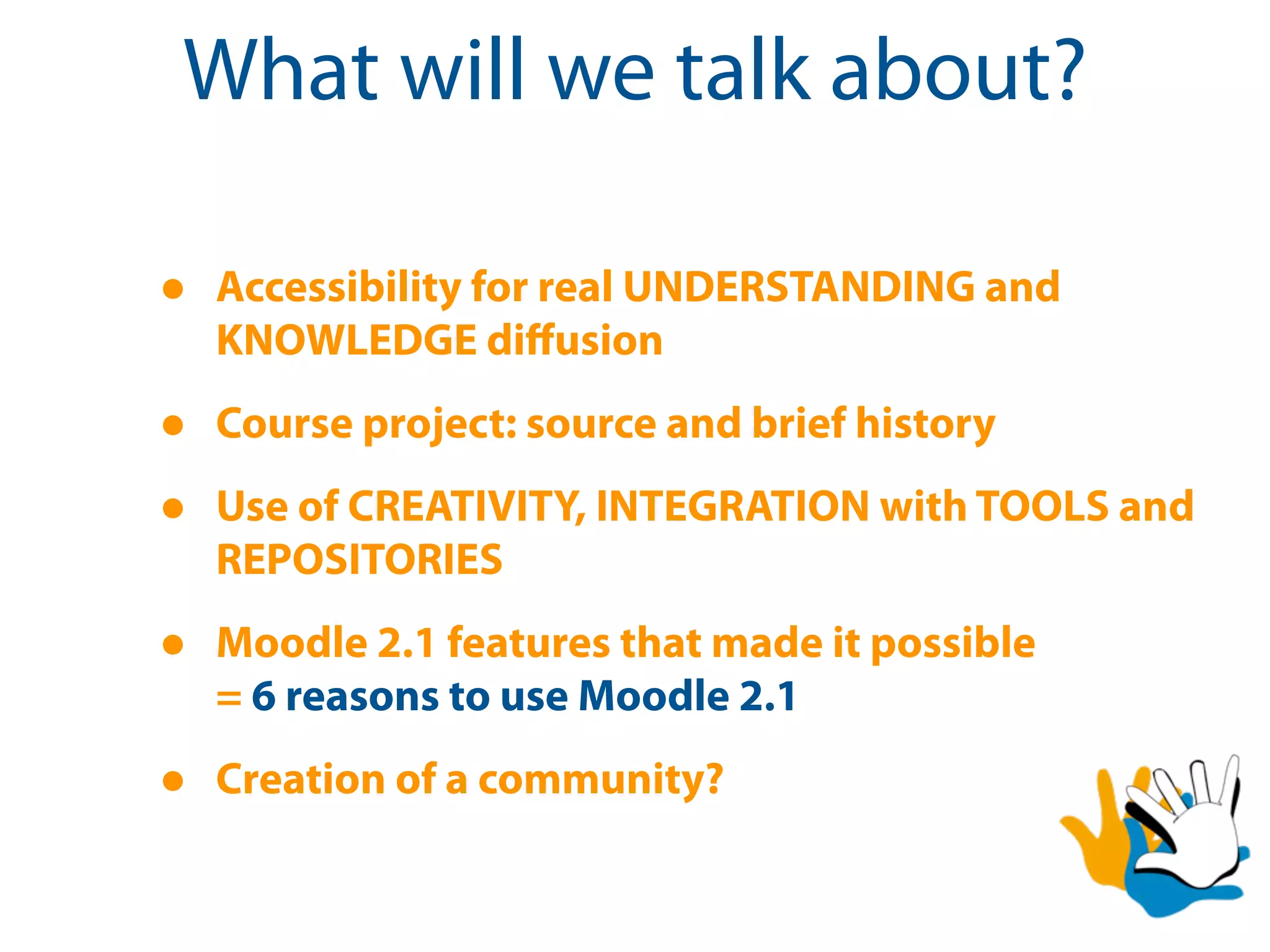 What will we talk about?

•   Accessibility for real UNDERSTANDING and
    KNOWLEDGE diﬀusion

•   Course project: source and brief history

•   Use of CREATIVITY, INTEGRATION with TOOLS and
    REPOSITORIES

•   Moodle 2.1 features that made it possible
    = 6 reasons to use Moodle 2.1

•   Creation of a community?
 