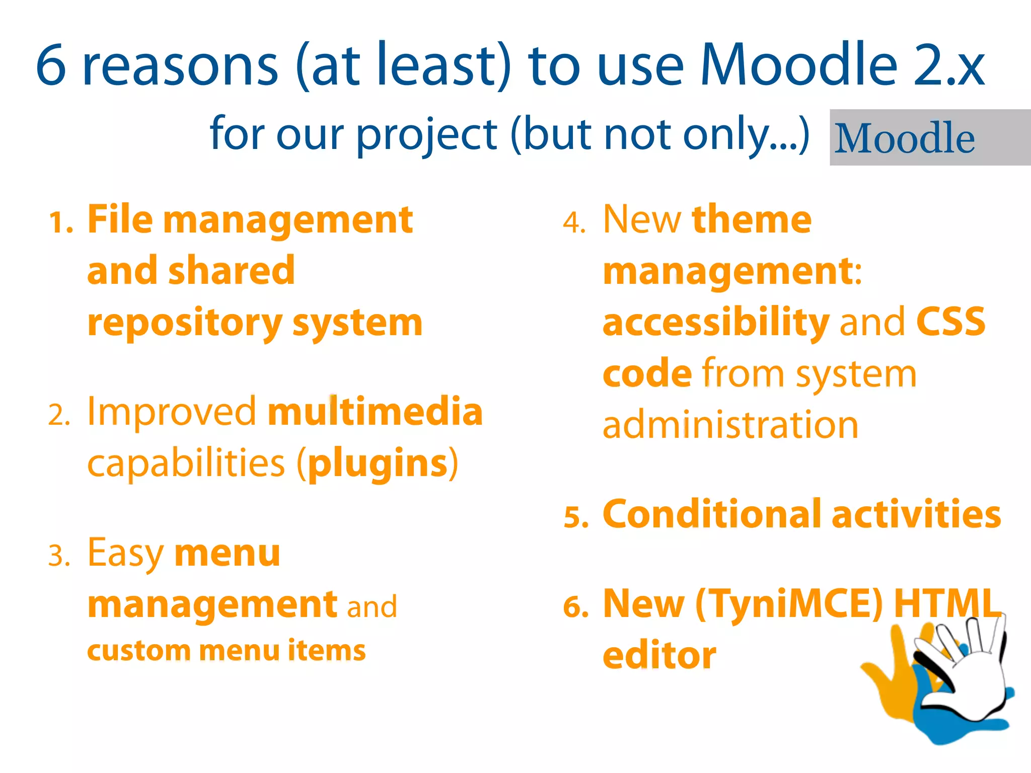 6 reasons (at least) to use Moodle 2.x
            for our project (but not only...) Moodle
1.   File management          4.   New theme
     and shared                    management:
     repository system             accessibility and CSS
                                   code from system
2.   Improved multimedia           administration
     capabilities (plugins)
                              5.   Conditional activities
3.   Easy menu
     management and           6.   New (TyniMCE) HTML
     custom menu items             editor
 