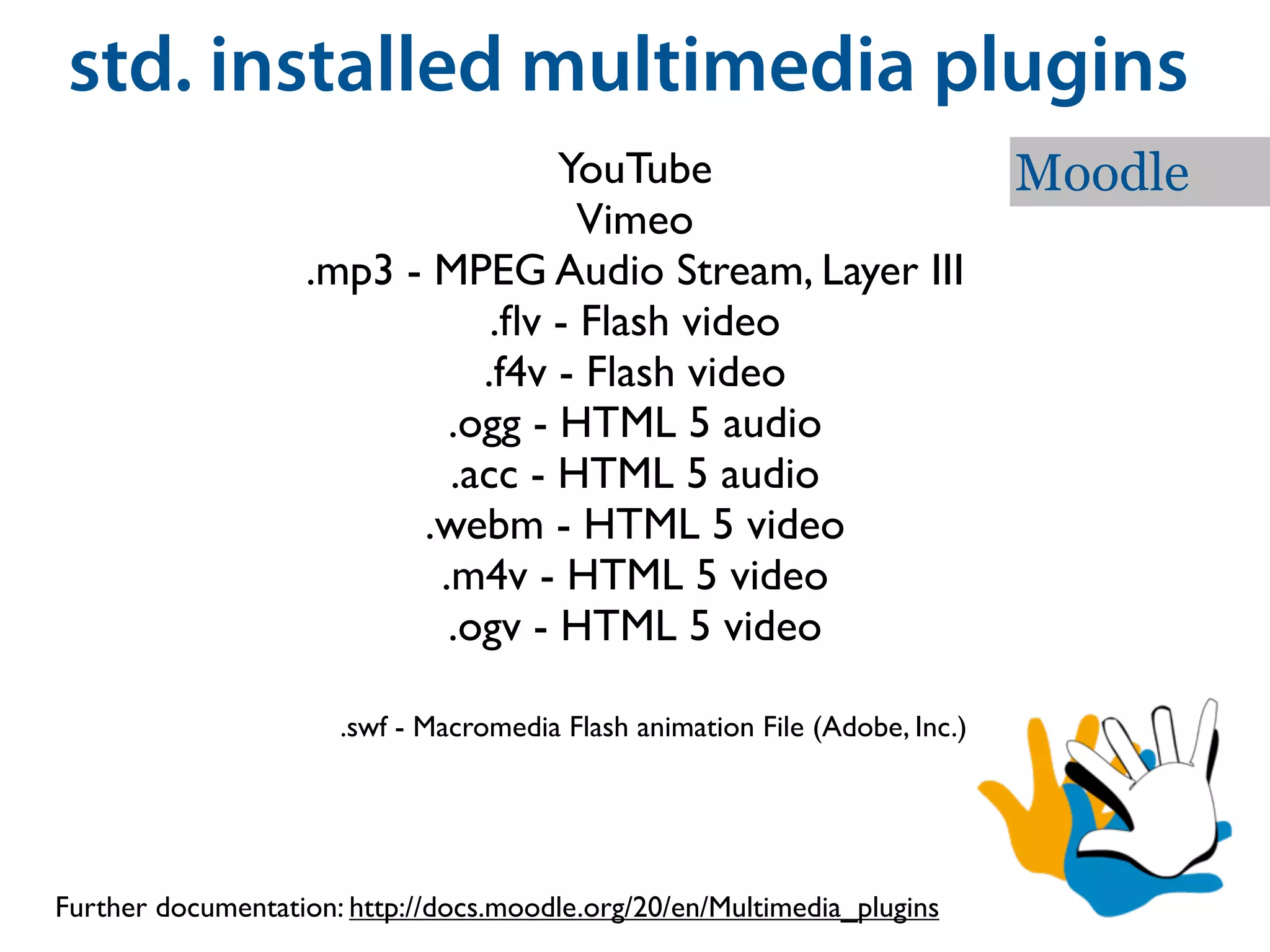 std. installed multimedia plugins
                                  YouTube                                    Moodle
                                    Vimeo
                   .mp3 - MPEG Audio Stream, Layer III
                              .ﬂv - Flash video
                             .f4v - Flash video
                           .ogg - HTML 5 audio
                           .acc - HTML 5 audio
                         .webm - HTML 5 video
                          .m4v - HTML 5 video
                           .ogv - HTML 5 video

                      .swf - Macromedia Flash animation File (Adobe, Inc.)




Further documentation: http://docs.moodle.org/20/en/Multimedia_plugins
 