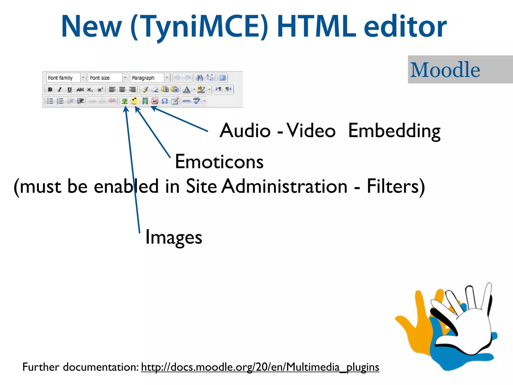 New (TyniMCE) HTML editor
                                                                          Moodle

                         Audio - Video Embedding
                  Emoticons
(must be enabled in Site Administration - Filters)

                         Images




 Further documentation: http://docs.moodle.org/20/en/Multimedia_plugins
 