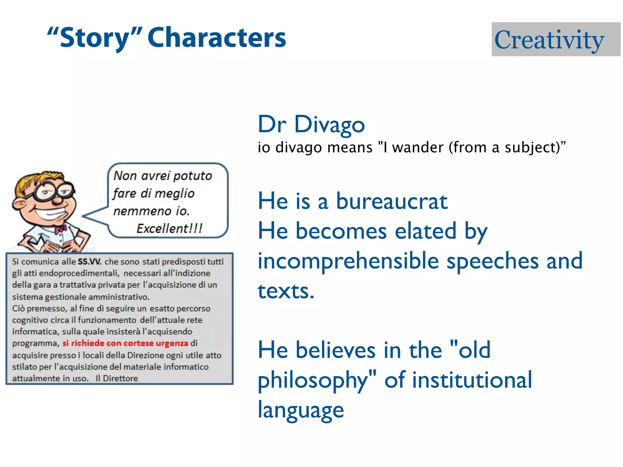 “Story” Characters                             Creativity


               Dr Divago
               io divago means "I wander (from a subject)”


               He is a bureaucrat
               He becomes elated by
               incomprehensible speeches and
               texts.

               He believes in the "old
               philosophy" of institutional
               language
 