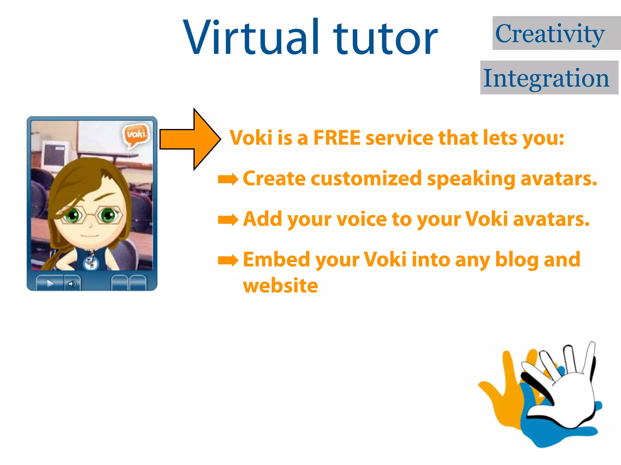 Virtual tutor                  Creativity
                              Integration

  Voki is a FREE service that lets you:

 ➡ Create customized speaking avatars.
 ➡ Add your voice to your Voki avatars.
 ➡ Embed your Voki into any blog and
   website
 