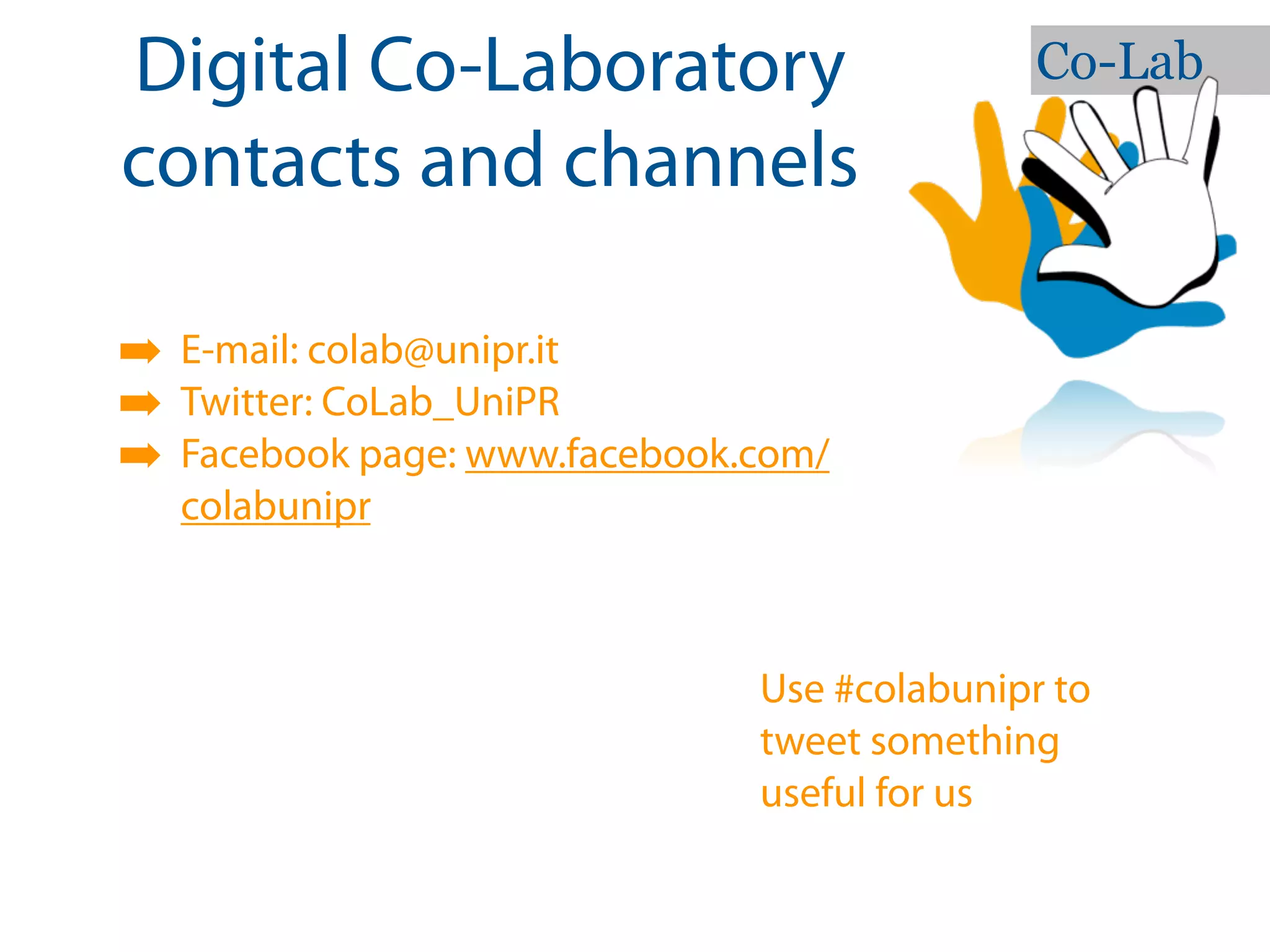 Digital Co-Laboratory                        Co-Lab

contacts and channels

➡ E-mail: colab@unipr.it
➡ Twitter: CoLab_UniPR
➡ Facebook page: www.facebook.com/
  colabunipr



                              Use #colabunipr to
                              tweet something
                              useful for us
 