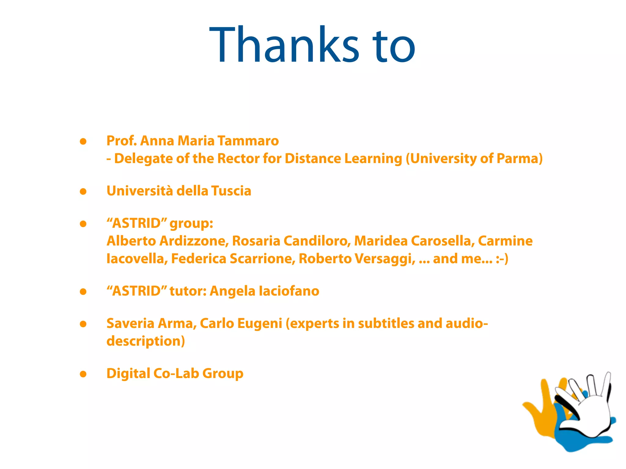 Thanks to
•   Prof. Anna Maria Tammaro
    - Delegate of the Rector for Distance Learning (University of Parma)

•   Università della Tuscia

•   “ASTRID” group:
    Alberto Ardizzone, Rosaria Candiloro, Maridea Carosella, Carmine
    Iacovella, Federica Scarrione, Roberto Versaggi, ... and me... :-)

•   “ASTRID” tutor: Angela Iaciofano

•   Saveria Arma, Carlo Eugeni (experts in subtitles and audio-
    description)

•   Digital Co-Lab Group
 