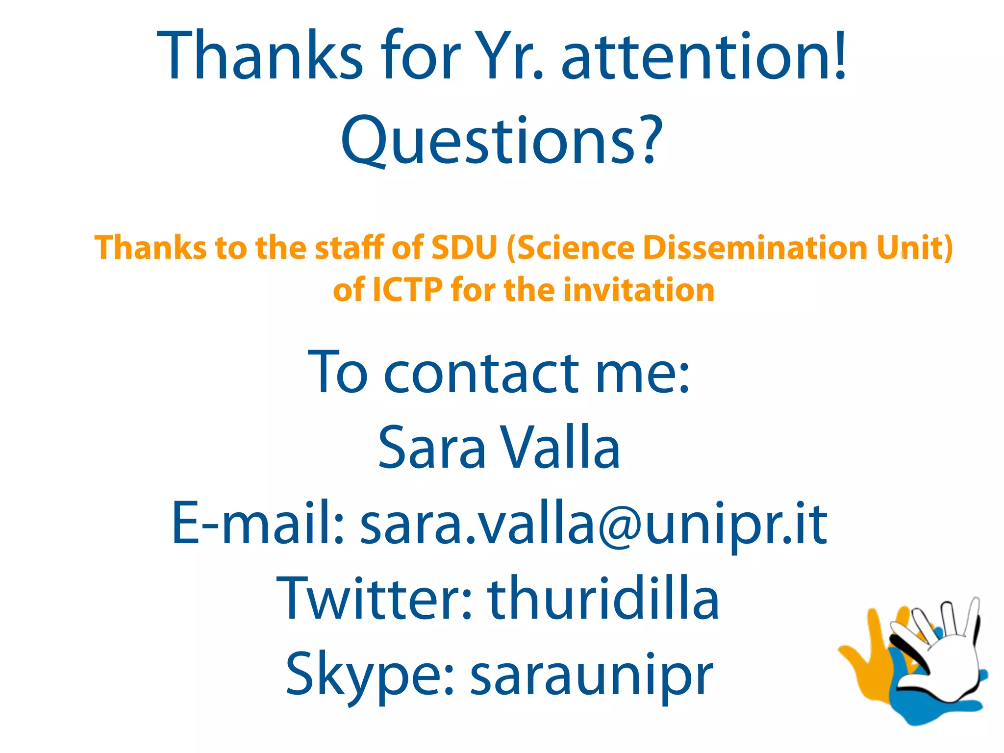 Thanks for Yr. attention!
        Questions?
Thanks to the staﬀ of SDU (Science Dissemination Unit)
               of ICTP for the invitation

        To contact me:
             Sara Valla
    E-mail: sara.valla@unipr.it
       Twitter: thuridilla
       Skype: saraunipr
 