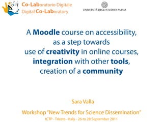 A Moodle course on accessibility,
         as a step towards
use of creativity in online courses,
  integration with other tools,
     creation of a community


                          Sara Valla
Workshop “New Trends for Science Dissemination”
         ICTP - Trieste - Italy - 26 to 28 September 2011
 