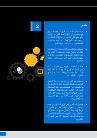 ‫اإلنترنت‬ ‫شبكة‬ ‫على‬ ‫البيانات‬ ‫وخصوصية‬ ‫واألمن‬ ‫السالمة‬ ‫حيال‬ ‫أفريقيا‬ ‫وشمال‬ ‫األوسط‬ ‫الشرق‬ ‫منطقة‬ ‫في‬ ‫اإلنترنت‬ ‫مستخدمي‬ ‫مواقف‬
14
‫اإلنترنت‬ ‫تجاه‬ ‫المواقف‬
‫ـرق‬‫ـ‬‫ـش‬‫ـ‬‫ال‬ ‫منطقة‬ ‫ـي‬‫ـ‬‫ف‬ ‫ـت‬‫ـ‬‫ـرن‬‫ـ‬‫ـت‬‫ـ‬‫اإلن‬ ‫مستخدمو‬
‫للموافقة‬ ‫األقرب‬ ‫هم‬ ‫أفريقيا‬ ‫وشمال‬ ‫األوسط‬
‫أفضل‬ ‫األشياء‬ ‫يجعل‬ ‫"اإلنترنت‬ ‫أن‬ ‫مقولة‬ ‫على‬
‫بمتوسط‬ ‫ـة‬‫ـ‬‫ـارن‬‫ـ‬‫ـق‬‫ـ‬‫م‬ ‫ـك‬‫ـ‬‫ـ‬‫ـ‬‫وذل‬ "‫ـي‬‫ـ‬‫ـل‬‫ـ‬‫ـث‬‫ـ‬‫م‬ ‫ـم‬‫ـ‬‫ه‬ ‫ـن‬‫ـ‬‫ـم‬‫ـ‬‫ل‬
.‫العالم‬ ‫مستوى‬ ‫على‬ ‫المستخدمين‬
‫فما‬ ‫سنة‬ 55( ‫ًا‬‫ن‬‫س‬ ‫األكبر‬ ‫اإلنترنت‬ ‫مستخدمو‬
‫المتدنية‬ ‫المستويات‬ ‫ذوي‬ ‫وبخاصة‬ )‫ـوق‬‫ـ‬‫ف‬
‫ما‬ ‫ـادة‬‫ـ‬‫ع‬ ،‫باإلنترنت‬ ‫ـارات‬‫ـ‬‫ـه‬‫ـ‬‫ـم‬‫ـ‬‫وال‬ ‫الخبرة‬ ‫ـن‬‫ـ‬‫م‬
‫فوائد‬ ‫حول‬ ‫سلبية‬ ‫اآلراء‬ ‫أكثر‬ ‫لديهم‬ ‫تكون‬
.‫اإلنترنت‬
‫السلبية‬ ‫اآلراء‬ ‫بين‬ ‫قوية‬ ‫صلة‬ ‫ا‬ ً‫أيض‬ ‫هنالك‬
،‫التعليمية‬ ‫المؤهالت‬ ‫وبين‬ ‫اإلنترنت‬ ‫ـن‬‫ـ‬‫ع‬
‫على‬ ‫ـاس‬‫ـ‬‫ـن‬‫ـ‬‫ال‬ ‫يقضيه‬ ‫ـذي‬‫ـ‬‫ال‬ ‫ـت‬‫ـ‬‫ـوق‬‫ـ‬‫ال‬ ‫ـك‬‫ـ‬‫ـذل‬‫ـ‬‫وك‬
.‫أسبوع‬ ‫كل‬ ‫اإلنترنت‬
‫الشرق‬ ‫منطقة‬ ‫ـي‬‫ـ‬‫ف‬ ‫ـت‬‫ـ‬‫ـرن‬‫ـ‬‫ـت‬‫ـ‬‫اإلن‬ ‫مستخدمو‬
،‫ا‬ً‫ل‬‫تقب‬ ‫األكثر‬ ‫هم‬ ‫أفريقيا‬ ‫وشمال‬ ‫ـط‬‫ـ‬‫األوس‬
‫المناطق‬ ‫في‬ ‫المستخدمين‬ ‫من‬ ‫غيرهم‬ ‫من‬
‫الحكومية‬ ‫الجهات‬ ‫لقيام‬ ،‫العالم‬ ‫في‬ ‫األخرى‬
،‫اإلنترنت‬ ‫شبكة‬ ‫على‬ ‫الضارة‬ ‫المواد‬ ‫بحجب‬
"‫"للتمييز‬ ‫تدعو‬ ‫التي‬ ‫أو‬ ‫اإلباحية‬ ‫المواد‬ ‫مثل‬
."‫"العنصرية‬ ‫أو‬
‫هذه‬ ‫بأن‬ ‫القائل‬ ‫الرأي‬ ‫إلى‬ ‫أميل‬ ‫ا‬ ً‫أيض‬ ‫وهم‬
‫اإلنترنت‬ ‫محتوى‬ ‫تراقب‬ ‫أن‬ ‫ينبغي‬ ‫الجهات‬
‫السياق‬ ‫هذا‬ ‫ففي‬ ،‫األطفال‬ ‫حماية‬ ‫أجل‬ ‫من‬
‫األوسط‬ ‫الشرق‬ ‫منطقة‬ ‫في‬ ‫المتوسط‬ ‫يعلو‬
‫المعدل‬ ‫ـن‬‫ـ‬‫ع‬ ٪١٢ ‫بنسبة‬ ‫أفريقيا‬ ‫ـال‬‫ـ‬‫ـم‬‫ـ‬‫وش‬
.‫العالمي‬
2 ‫ملخص‬
•
•
•
•
•
 