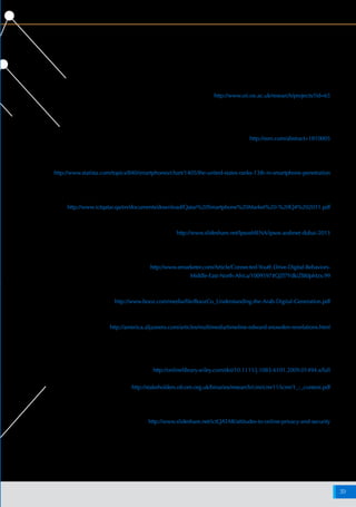 ‫اإلنترنت‬ ‫شبكة‬ ‫على‬ ‫البيانات‬ ‫وخصوصية‬ ‫واألمن‬ ‫السالمة‬ ‫حيال‬ ‫أفريقيا‬ ‫وشمال‬ ‫األوسط‬ ‫الشرق‬ ‫منطقة‬ ‫في‬ ‫اإلنترنت‬ ‫مستخدمي‬ ‫مواقف‬
39
‫المراجع‬ :4‫الملحق‬
‫والث‬ ‫واألمن‬ ‫الخصوصية‬ ‫حول‬ ‫عالمية‬ ‫نظر‬ ‫وجهات‬ ،‫اإلنترنت‬ ‫لقيم‬ ‫العالمي‬ ‫المشروع‬ ،‫لإلنترنت‬ ‫أكسفورد‬ ‫معهد‬ 1
:‫الموقع‬ ‫خالل‬ ‫من‬ ‫عليه‬ ‫االطالع‬ ‫يمكن‬ . 2010 ‫يوليو‬ ،‫واحدة‬ ‫بشبكة‬ ‫يرتبط‬ ‫عالم‬ ‫في‬ ‫والحرية‬
http://www.oii.ox.ac.uk/research/projects/?id=65
،‫لإلنترنت‬ ‫أكسفورد‬ ‫ومعهد‬ ‫وكومسكور‬ ‫انسياد‬ ‫معهد‬ ‫مع‬ ‫بالتعاون‬ ،‫العالمي‬ ‫االقتصادي‬ ‫المنتدى‬ 2
‫عليه‬ ‫االطالع‬ ‫يمكن‬ . 2011 ‫أبريل‬ ، ٢٠١١ - ٢٠١٠ ‫المعلومات‬ ‫تقنية‬ ‫حول‬ ‫العالمي‬ ‫التقرير‬
:‫الموقع‬ ‫خالل‬ ‫من‬
http://ssrn.com/abstract=1810005
‫انتشار‬ ‫حيث‬ ‫من‬ ‫عشرة‬ ‫الثالثة‬ ‫المرتبة‬ ‫في‬ ‫مصنفة‬ ‫المتحدة‬ ‫الواليات‬ ،)Statista( "‫"ستاتيستا‬ 3
:‫الموقع‬ ‫خالل‬ ‫من‬ ‫عليه‬ ‫االطالع‬ ‫يمكن‬ ، 2013 ‫أغسطس‬ ،‫الذكية‬ ‫الهواتف‬
http://www.statista.com/topics/840/smartphones/chart/1405/the-united-states-ranks-13th-in-smartphone-penetration
‫منظور‬ ‫من‬ 2011 ‫من‬ ‫األخير‬ ‫الربع‬ ‫في‬ ‫قطر‬ ‫دولة‬ ‫في‬ ‫الذكية‬ ‫الهواتف‬ ‫سوق‬ ،‫المعلومات‬ ‫وتكنولوجيا‬ ‫االتصاالت‬ ‫وزارة‬ 4
:‫الموقع‬ ‫خالل‬ ‫من‬ ‫عليها‬ ‫االطالع‬ ‫يمكن‬ . 2012 ،‫نيلسن‬ ‫شركة‬ ‫أجرتها‬ ‫دراسة‬ ،‫المستهلكين‬
http://www.ictqatar.qa/en/documents/download/Qatar%20Smartphone%20Market%20-%20Q4%202011.pdf
:‫الموقع‬ ‫خالل‬ ‫من‬ ‫عليه‬ ‫االطالع‬ ‫يمكن‬ . 2013 ،)24 ‫(الشريحة‬ "‫دبي‬ ‫نيت‬ ‫"أراب‬ ‫إلى‬ ‫دم‬ُ‫ق‬ ‫عرض‬ ،‫أفريقيا‬ ‫وشمال‬ ‫األوسط‬ ‫الشرق‬ ‫منطقة‬ ،)Ipsos( "‫"إيبسوس‬ 5
http://www.slideshare.net/IpsosMENA/ipsos-arabnet-dubai-2013
‫الشرق‬ ‫في‬ ‫الشباب‬ ‫أوساط‬ ‫في‬ ‫المتشابهة‬ ‫الرقمية‬ ‫السلوكيات‬ ،)e-Marketer("‫ماركيتر‬ ‫"إي‬ 6
:‫الموقع‬ ‫خالل‬ ‫من‬ ‫عليه‬ ‫االطالع‬ ‫يمكن‬ . 2013 ،‫أفريقيا‬ ‫وشمال‬ ‫األوسط‬
http://www.emarketer.com/Article/Connected-Youth Drive-Digital-Behaviors-
Middle-East-North-Africa/1009597#QZf7YdkiZI80pMzx.99
‫الموقع‬ ‫خالل‬ ‫من‬ ‫عليه‬ ‫االطالع‬ ‫يمكن‬ . 2012 ،‫العربي‬ ‫الرقمي‬ ‫الجيل‬ ‫فهم‬ Booz & Co ‫كو‬ ‫آند‬ ‫بوز‬ 7
http://www.booz.com/media/file/BoozCo_Understanding-the-Arab-Digital-Generation.pdf
:‫اسناودن‬ ‫إدوارد‬ ‫تسريبات‬ ‫قصة‬ ،‫أمريكا‬ ‫الجزيرة‬ 8
http://america.aljazeera.com/articles/multimedia/timeline-edward-snowden-revelations.html
:‫مراجعة‬ ‫يرجى‬ ‫أخرى‬ ‫أسواق‬ ‫في‬ ‫السلوك‬ ‫هذا‬ ‫من‬ ‫نماذج‬ ‫على‬ ‫للتعرف‬ 9
‫المواقف‬ :‫الشبكة‬ ‫على‬ ‫والخصوصية‬ ‫فيسبوك‬ ، Journal of Computer-Mediated Communication ‫مجلة‬
:‫الموقع‬ ‫خالل‬ ‫من‬ ‫عليه‬ ‫االطالع‬ ‫يمكن‬ . 2009 ‫أكتوبر‬ ،‫المقصودة‬ ‫غير‬ ‫والنتائج‬ ‫والسلوكيات‬
http://onlinelibrary.wiley.com/doi/10.1111/j.1083-6101.2009.01494.x/full
:‫الموقع‬ ‫خالل‬ ‫من‬ ‫عليه‬ ‫االطالع‬ ‫يمكن‬ . 2011 ،‫الدولية‬ ‫االتصاالت‬ ‫سوق‬ ‫تقرير‬ ،‫أوفكوم‬
http://stakeholders.ofcom.org.uk/binaries/research/cmr/cmr11/icmr/1_-_context.pdf
‫تجاه‬ ‫مواقف‬ ،‫للمال‬ ‫قطر‬ ‫مركز‬ ‫تنظيم‬ ‫هيئة‬ ‫إلى‬ ‫مقدم‬ ‫عرض‬ ،‫المعلومات‬ ‫وتكنولوجيا‬ ‫االتصاالت‬ ‫وزارة‬ 10
:‫الموقع‬ ‫خالل‬ ‫من‬ ‫عليه‬ ‫االطالع‬ ‫يمكن‬ . 2013 ‫يونيو‬ ،‫اإلنترنت‬ ‫شبكة‬ ‫على‬ ‫واألمن‬ ‫السالمة‬
http://www.slideshare.net/ictQATAR/attitudes-to-online-privacy-and-security
 
