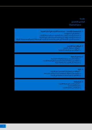‫اإلنترنت‬ ‫شبكة‬ ‫على‬ ‫البيانات‬ ‫وخصوصية‬ ‫واألمن‬ ‫السالمة‬ ‫حيال‬ ‫أفريقيا‬ ‫وشمال‬ ‫األوسط‬ ‫الشرق‬ ‫منطقة‬ ‫في‬ ‫اإلنترنت‬ ‫مستخدمي‬ ‫مواقف‬
4
‫مقدمة‬
‫التنفيذي‬ ‫الملخص‬
‫المحتويات‬ ‫جدول‬
‫العربية‬ ‫الدول‬ ‫في‬ ‫اإلنترنت‬ ‫مستخدمو‬ - ‫واإلنترنت‬ ‫التكنولوجيا‬ .1
‫التكنولوجيا‬ ‫إلى‬ ‫الوصول‬ .‫أ‬
‫اإلنترنت‬ ‫شبكة‬ ‫إلى‬ ‫المستخدمين‬ ‫دخول‬ ‫أماكن‬ :‫اإلنترنت‬ ‫استخدام‬ .‫ب‬
‫الشبكة‬ ‫على‬ ‫المستخدمون‬ ‫يقضيه‬ ‫الذي‬ ‫الوقت‬ :‫اإلنترنت‬ ‫استخدام‬ .‫ج‬
‫أفريقيا‬ ‫وشمال‬ ‫األوسط‬ ‫الشرق‬ ‫منطقة‬ ‫في‬ ‫اإلنترنت‬ ‫مستخدمو‬ ‫بها‬ ‫يقوم‬ ‫التي‬ ‫األنشطة‬ :‫اإلنترنت‬ ‫استخدام‬.‫د‬
‫اإلنترنت‬ ‫تجاه‬ ‫المواقف‬ .2
‫اإلنترنت‬ ‫فوائد‬ ‫من‬ ‫المواقف‬ .‫أ‬
‫الحكومية‬ ‫الجهات‬ ‫دور‬ ‫من‬ ‫المواقف‬ .‫ب‬
‫المخاوف‬ ‫مستوى‬ .3
‫الشخصية‬ ‫المعلومات‬ ‫وجمع‬ ‫رصد‬ ‫بشأن‬ ‫مخاوف‬ .‫أ‬
‫اإلنترنت‬ ‫شبكة‬ ‫على‬ ‫الشخصية‬ ‫الحسابات‬ ‫سالمة‬ ‫حول‬ ‫مخاوف‬ .‫ب‬
‫عليها‬ ‫والمحافظة‬ ‫اإلنترنت‬ ‫على‬ ‫السمعة‬ .‫ج‬
‫السلوكيات‬ .5
‫اإلنترنت‬ ‫شبكة‬ ‫على‬ ‫بالحذر‬ ‫التحلي‬.‫أ‬
‫الشخصية‬ ‫السالمة‬.‫ب‬
‫اإلنترنت‬ ‫مخاطر‬ ‫من‬ ‫السالمة‬.‫ج‬
‫ختامية‬ ‫فكار‬ ‫أ‬ .6
‫الثقة‬ .4
‫اإلنترنت‬ ‫على‬ ‫الشخصية‬ ‫المعلومات‬ ‫من‬ ‫المواقف‬ .‫أ‬
‫عامة‬ ‫منابر‬ ‫في‬ ‫الشخصية‬ ‫المعلومات‬ ‫استغالل‬ ‫حول‬ ‫مخاوف‬ .‫ب‬
‫اإلنترنت‬ ‫في‬ ‫المتعاملة‬ ‫الجهات‬ ‫مختلف‬ ‫في‬ ‫الثقة‬ .‫ج‬
8
2
3
4
6
7
33
37
38
39
29
33
30
31
32
9
10
14
15
17
19
20
23
22
24
25
26
27
‫المنهجية‬ :1 ‫الملحق‬
‫اإلنترنت‬ ‫على‬ ‫للسالمة‬ ‫ومصادر‬ ‫ونصائح‬ ‫أدوات‬ :2 ‫الملحق‬
‫البيانات‬ ‫جدول‬ :3 ‫الملحق‬
‫المراجع‬ :4 ‫الملحق‬
 