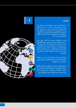 ‫اإلنترنت‬ ‫شبكة‬ ‫على‬ ‫البيانات‬ ‫وخصوصية‬ ‫واألمن‬ ‫السالمة‬ ‫حيال‬ ‫أفريقيا‬ ‫وشمال‬ ‫األوسط‬ ‫الشرق‬ ‫منطقة‬ ‫في‬ ‫اإلنترنت‬ ‫مستخدمي‬ ‫مواقف‬
6
‫ـط‬‫ـ‬‫األوس‬ ‫ـرق‬‫ـ‬‫ـش‬‫ـ‬‫ال‬ ‫منطقة‬ ‫ـي‬‫ـ‬‫ف‬ ‫ـر‬‫ـ‬‫ـ‬‫األس‬ ‫تحظى‬
‫أشــكــال‬ ‫مـــن‬ ‫بــالــعــديــد‬ ‫أفــريــقــيــا‬ ‫وشـــمـــال‬
‫مع‬ ‫يتوافق‬ ‫نحو‬ ‫على‬ ‫المنزلية‬ ‫التكنولوجيا‬
‫القنوات‬ ‫استخدام‬ ‫ويحقق‬ .‫العالمي‬ ‫المتوسط‬
‫الرقم‬ ‫من‬ ‫أعلى‬ ‫نسبة‬ ‫الفضائية‬ ‫التلفزيونية‬
.37% ‫بزيادة‬ ‫العالمي‬
‫دول‬ ‫في‬ ‫ـر‬‫ـ‬‫األس‬ ‫بين‬ ‫كبيرة‬ ‫اختالفات‬ ‫توجد‬
‫أفريقيا‬‫شمال‬‫ودول‬‫الخليجي‬‫التعاون‬‫مجلس‬
.‫التكنولوجيا‬ ‫ـى‬‫ـ‬‫إل‬ ‫ـول‬‫ـ‬‫ـوص‬‫ـ‬‫ـال‬‫ـ‬‫ب‬ ‫يتعلق‬ ‫فيما‬
‫ـزة‬‫ـ‬‫ـه‬‫ـ‬‫األج‬ ‫على‬ ‫ـة‬‫ـ‬‫ـاص‬‫ـ‬‫خ‬ ‫بصفة‬ ‫هــذا‬ ‫وينطبق‬
‫تطابق‬ ‫هناك‬ ‫أن‬ ‫غير‬ .‫األلعاب‬ ‫وأجهزة‬ ‫اللوحية‬
‫وكاميرات‬ ‫الثابتة‬ ‫الخطوط‬ ‫ملكية‬ ‫في‬ ‫أكبر‬
.‫اإلنترنت‬
‫منطقة‬ ‫ـي‬‫ـ‬‫ف‬ ‫ـت‬‫ـ‬‫ـرن‬‫ـ‬‫ـت‬‫ـ‬‫اإلن‬ ‫مستخدمي‬ ‫معظم‬
‫يستخدمون‬ ‫أفريقيا‬ ‫وشمال‬ ‫األوسط‬ ‫الشرق‬
.‫منازلهم‬ ‫من‬ ‫اإلنترنت‬
‫منطقة‬‫في‬‫اإلنترنت‬‫مستخدمي‬‫قيام‬‫احتمال‬
‫أو‬ ‫بالشراء‬ ‫أفريقيا‬ ‫وشمال‬ ‫ـط‬‫ـ‬‫األوس‬ ‫الشرق‬
‫أقل‬ ‫اإلنترنت‬ ‫عبر‬ ‫مصرفية‬ ‫معامالت‬ ‫بإجراء‬
.‫أخرى‬ ‫مناطق‬ ‫في‬ ‫اإلنترنت‬ ‫مستخدمي‬ ‫من‬
‫ملخص‬
- ‫واإلنترنت‬ ‫التكنولوجيا‬
‫في‬ ‫اإلنترنت‬ ‫مستخدمو‬
‫العربية‬ ‫الدول‬
1
•
•
•
•
 
