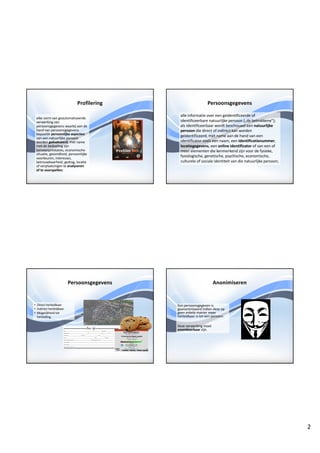 2
Profilering
elke	vorm	van	geautomatiseerde	
verwerking	van	
persoonsgegevens	waarbij	aan	de	
hand	van	persoonsgegevens	
bepaalde	persoonlijke	aspecten	
van	een	natuurlijke	persoon	
worden	geëvalueerd,	met	name	
met	de	bedoeling	zijn	
beroepsprestaties,	economische	
situatie,	gezondheid,	persoonlijke	
voorkeuren,	interesses,	
betrouwbaarheid,	gedrag,	locatie	
of	verplaatsingen	te	analyseren	
of	te	voorspellen;	
Persoonsgegevens
alle	informatie	over	een	geïdentificeerde	of	
identificeerbare	natuurlijke	persoon	(„de	betrokkene”);	
als	identificeerbaar	wordt	beschouwd	een	natuurlijke	
persoon	die	direct	of	indirect	kan	worden	
geïdentificeerd,	met	name	aan	de	hand	van	een	
identificator zoals	een	naam,	een	identificatienummer,	
locatiegegevens,	een	online	identificator of	van	een	of	
meer	elementen	die	kenmerkend	zijn	voor	de	fysieke,	
fysiologische,	genetische,	psychische,	economische,	
culturele	of	sociale	identiteit	van	die	natuurlijke	persoon;	
Persoonsgegevens
• Direct	herleidbaar
• Indirect	herleidbaar
• Mogelijkheid	tot	
herleiding
Anonimiseren
Een	persoonsgegeven	is	
geanonimiseerd	indien	deze	op	
geen	enkele	manier	meer	
herleidbaar	is	tot	een	persoon.
Deze	verwerking	moet	
onomkeerbaar zijn.
 