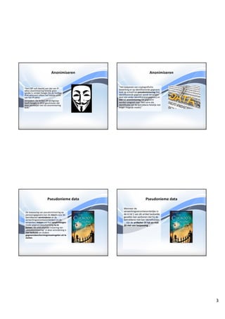 3
Anonimiseren
“Het	CBP	vult	daarbij	aan	dat	van	IP-
adres	anonimisering feitelijk	geen	
sprake	is,	omdat	Google	(bij	de	huidige	
IPv4	adressen)	alleen	het	laatste	octet	
van	het	IP-adres	
verwijdert.	De	Artikel	29-werkgroep	
heeft	Google	in	2010	geschreven	dat	
deze	werkwijze	niet	tot	anonimisering
leidt.”
Anonimiseren
‘’Het	toepassen	van	cryptografische
bewerking	en	op	identificerende	gegevens	
leidt	op	zichzelf	tot	pseudonimisering (het	
identificerende	gegeven	wordt	vervangen	
door	een	ander	identificerend	gegeven)	en	
niet tot	anonimisering (de	gegevens	
worden	omgezet	naar	“een	vorm	die	
identificatie	van	de	betrokkene	feitelijk	niet	
langer	mogelijk	maakt).”
Pseudonieme	data
De	toepassing	van	pseudonimisering op	
persoonsgegevens	kan	de	risico's voor	de	
betrokkenen	verminderen en	de	
verwerkingsverantwoordelijken	en	de	
verwerkers	helpen om	hun	verplichtingen
inzake	gegevensbescherming	na	te	
komen.	De	uitdrukkelijke	invoering	van	
„pseudonimisering”	in	deze	verordening	is	
niet	bedoeld	om	andere	
gegevensbeschermingsmaatregelen	uit	te	
sluiten.
Pseudonieme	data
Wanneer	de	
verwerkingsverantwoordelijke	in	
de	in	lid	1	van	dit	artikel	bedoelde	
gevallen	kan	aantonen	dat	hij	de	
betrokkene	niet	kan	identificeren	
…	zijn	de	artikelen	15	tot	en	met	
20	niet	van	toepassing	…
 