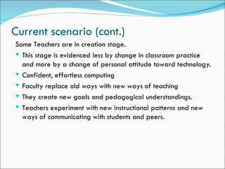 Current scenario (cont.)
Some Teachers are in creation stage.
 This stage is evidenced less by change in classroom practice
  and more by a change of personal attitude toward technology.
 Confident, effortless computing
 Faculty replace old ways with new ways of teaching
 They create new goals and pedagogical understandings.
 Teachers experiment with new instructional patterns and new
  ways of communicating with students and peers.
 