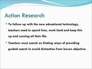 Action Research
 To follow up with the new educational technology,

 teachers need to spend time, work hard and keep this
 up and running all their life.
 Teachers must search on finding ways of providing

 guided search to avoid distraction from lesson objective.
 