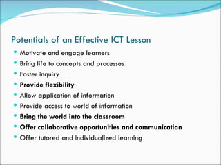 Potentials of an Effective ICT Lesson
 Motivate and engage learners
 Bring life to concepts and processes
 Foster inquiry
 Provide flexibility
 Allow application of information
 Provide access to world of information
 Bring the world into the classroom
 Offer collaborative opportunities and communication
 Offer tutored and individualized learning
 