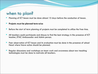when to plan?
 Planning of ICT lesson must be done almost 15 days before the conduction of lesson.

 Projects must be planned term-wise

 Before the start of term planning of projects must be completed to utilize the free time.

 All teachers could participate and discuss to find the best strategy in the presence of ICT
  teacher, ETAC Ambassador and Admin person.

 Peer observation of ICT lesson and its evaluation must be done in the presence of school
  Head where future action should be planned.

 Regular discussions and workshops on team work and awareness about new teaching
  technologies must be done to motivate all teachers.
 
