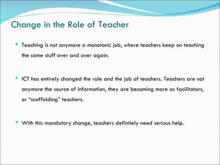 Change in the Role of Teacher
 Teaching is not anymore a monotonic job, where teachers keep on teaching
  the same stuff over and over again.


 ICT has entirely changed the role and the job of teachers. Teachers are not
  anymore the source of information, they are becoming more as facilitators,
  or “scaffolding” teachers.


 With this mandatory change, teachers definitely need serious help.
 