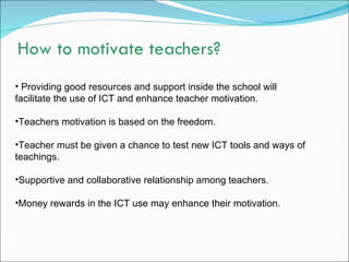 How to motivate teachers?
• Providing good resources and support inside the school will
facilitate the use of ICT and enhance teacher motivation.

•Teachers motivation is based on the freedom.

•Teacher must be given a chance to test new ICT tools and ways of
teachings.

•Supportive and collaborative relationship among teachers.

•Money rewards in the ICT use may enhance their motivation.
 
