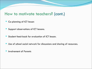 How to motivate teachers? (cont.)
 Co-planning of ICT lesson


 Support observations of ICT lessons.


 Student feed-back for evaluation of ICT lesson.


 Use of school social network for discussions and sharing of resources.


 Involvement of Parents
 