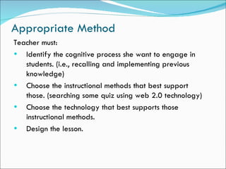 Appropriate Method
Teacher must:
• Identify the cognitive process she want to engage in
   students. (i.e., recalling and implementing previous
   knowledge)
• Choose the instructional methods that best support
   those. (searching some quiz using web 2.0 technology)
• Choose the technology that best supports those
   instructional methods.
• Design the lesson.
 