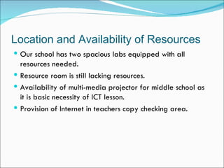 Location and Availability of Resources
 Our school has two spacious labs equipped with all
  resources needed.
 Resource room is still lacking resources.
 Availability of multi-media projector for middle school as
  it is basic necessity of ICT lesson.
 Provision of Internet in teachers copy checking area.
 