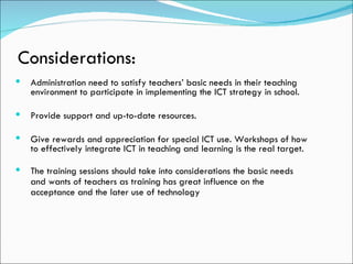 Considerations:
   Administration need to satisfy teachers’ basic needs in their teaching
    environment to participate in implementing the ICT strategy in school.

   Provide support and up-to-date resources.

   Give rewards and appreciation for special ICT use. Workshops of how
    to effectively integrate ICT in teaching and learning is the real target.

   The training sessions should take into considerations the basic needs
    and wants of teachers as training has great influence on the
    acceptance and the later use of technology
 