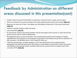 Feedback by Administration on different
areas discussed in this presentation(cont)
   Teachers need to be given the flexibility to experiment, maybe fail, and try again, and yet again.
   There is an absence of pre-service training so the school, specially Heads need to be involved. [Slide 18]
   Resources are mostly out of date - the upkeep and refurbishing of these labs is of the utmost importance.
    [slide 13]
   incentives, specially monetary need to be given.
   and purposefully [slide 25]
   for sharing their concerns and analysis teachers must be encouraged to join e-forums. or social network like
    grouply can be used for teachers collaboration.
   The suggestions given are apt and focused. I have evaluated that teachers need training for IT before
    implementation. But training has to be systematic and gradual so that teachers can get time to implement it in
    their classroom. I will definitely share it with Principal for follow up.
   I think that administration, curriculum designers, and IT team should team up for assessing present
    pedagogical and technical requirements. Also parents or stake holders must share their visions and concerns
    with institutions more explicitly during workshops. Open-day for parents must be arranged to give them
    awareness of ICT. [Slide 26]
 