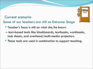 Current scenario
Some of our teachers are still on Entrance Stage
  Teacher’s focus is still on what she/he knows
  – text-based tools like blackboards, textbooks, workbooks,
   task sheets, and overhead/multi-media projectors.
  These tools are used in combination to support teaching.
 