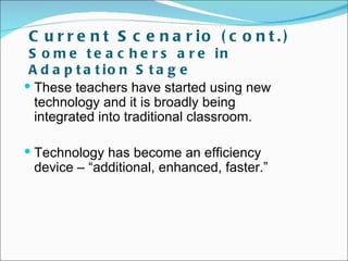 C u r r e n t S c e n a r io ( c o n t . )
 S o m e t e a c h e r s a r e in
 A d a p t a t io n S t a g e
 These teachers have started using new
  technology and it is broadly being
  integrated into traditional classroom.

 Technology has become an efficiency
 device – “additional, enhanced, faster.”
 