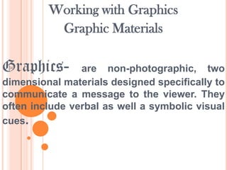 Working with Graphics
Graphic Materials

Graphics-

are non-photographic, two
dimensional materials designed specifically to
communicate a message to the viewer. They
often include verbal as well a symbolic visual
cues.

 