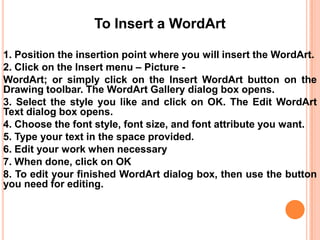 To Insert a WordArt
1. Position the insertion point where you will insert the WordArt.
2. Click on the Insert menu – Picture WordArt; or simply click on the Insert WordArt button on the
Drawing toolbar. The WordArt Gallery dialog box opens.
3. Select the style you like and click on OK. The Edit WordArt
Text dialog box opens.
4. Choose the font style, font size, and font attribute you want.
5. Type your text in the space provided.
6. Edit your work when necessary
7. When done, click on OK
8. To edit your finished WordArt dialog box, then use the button
you need for editing.

 