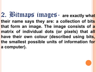 2. Bitmaps images-

are exactly what
their name says they are: a collection of bits
that form an image. The image consists of a
matrix of individual dots (or pixels) that all
have their own colour (described using bits,
the smallest possible units of information for
a computer).

 