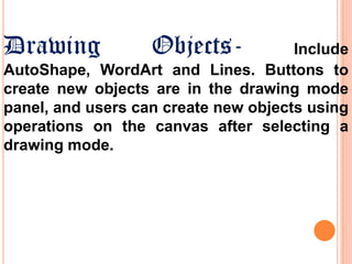 Drawing

Objects-

Include
AutoShape, WordArt and Lines. Buttons to
create new objects are in the drawing mode
panel, and users can create new objects using
operations on the canvas after selecting a
drawing mode.

 