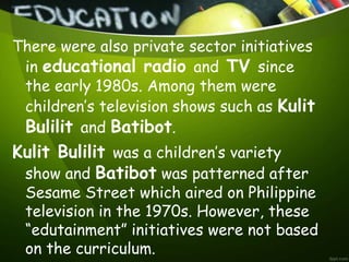There were also private sector initiatives
in educational radio and TV since
the early 1980s. Among them were
children’s television shows such as Kulit
Bulilit and Batibot.
Kulit Bulilit was a children’s variety
show and Batibot was patterned after
Sesame Street which aired on Philippine
television in the 1970s. However, these
“edutainment” initiatives were not based
on the curriculum.
 
