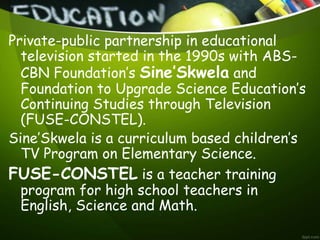 Private-public partnership in educational
television started in the 1990s with ABS-
CBN Foundation’s Sine’Skwela and
Foundation to Upgrade Science Education’s
Continuing Studies through Television
(FUSE-CONSTEL).
Sine’Skwela is a curriculum based children’s
TV Program on Elementary Science.
FUSE-CONSTEL is a teacher training
program for high school teachers in
English, Science and Math.
 
