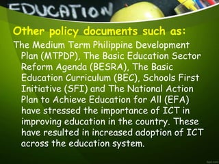 Other policy documents such as:
The Medium Term Philippine Development
Plan (MTPDP), The Basic Education Sector
Reform Agenda (BESRA), The Basic
Education Curriculum (BEC), Schools First
Initiative (SFI) and The National Action
Plan to Achieve Education for All (EFA)
have stressed the importance of ICT in
improving education in the country. These
have resulted in increased adoption of ICT
across the education system.
 