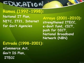 Ramos (1992-1998):
National IT Plan,
NITC, IT21, Internet
for Gov’t Agencies
Estrada (1998-2001):
eCommerce Act,
Gov’t IS Plan,
ITECC
Arroyo (2001-2010):
strengthened ITECC,
e-Govt fund, CICT,
push for DICT,
National Broadband
Network (NBN)
 