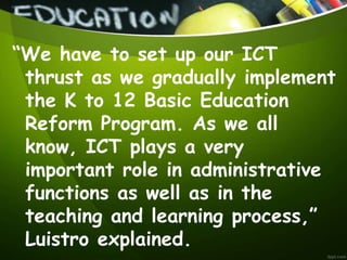 “We have to set up our ICT
thrust as we gradually implement
the K to 12 Basic Education
Reform Program. As we all
know, ICT plays a very
important role in administrative
functions as well as in the
teaching and learning process,”
Luistro explained.
 
