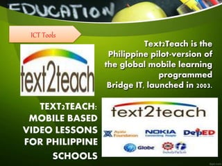 Text2Teach is the
Philippine pilot-version of
the global mobile learning
programmed
Bridge IT, launched in 2003.
TEXT2TEACH:
MOBILE BASED
VIDEO LESSONS
FOR PHILIPPINE
SCHOOLS
ICT Tools
 