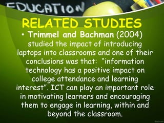 RELATED STUDIES
• Trimmel and Bachman (2004)
studied the impact of introducing
laptops into classrooms and one of their
conclusions was that: “information
technology has a positive impact on
college attendance and learning
interest”. ICT can play an important role
in motivating learners and encouraging
them to engage in learning, within and
beyond the classroom.
 