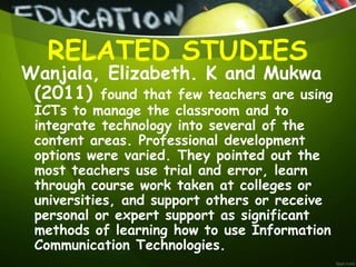 Wanjala, Elizabeth. K and Mukwa
(2011) found that few teachers are using
ICTs to manage the classroom and to
integrate technology into several of the
content areas. Professional development
options were varied. They pointed out the
most teachers use trial and error, learn
through course work taken at colleges or
universities, and support others or receive
personal or expert support as significant
methods of learning how to use Information
Communication Technologies.
RELATED STUDIES
 
