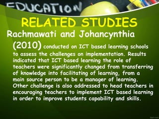 Rachmawati and Johancynthia
(2010) conducted on ICT based learning schools
to assess the challenges on implementation. Results
indicated that ICT based learning the role of
teachers were significantly changed from transferring
of knowledge into facilitating of learning, from a
main source person to be a manager of learning.
Other challenge is also addressed to head teachers in
encouraging teachers to implement ICT based learning
in order to improve students capability and skills.
RELATED STUDIES
 
