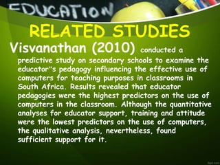 Visvanathan (2010) conducted a
predictive study on secondary schools to examine the
educator‟s pedagogy influencing the effective use of
computers for teaching purposes in classrooms in
South Africa. Results revealed that educator
pedagogies were the highest predictors on the use of
computers in the classroom. Although the quantitative
analyses for educator support, training and attitude
were the lowest predictors on the use of computers,
the qualitative analysis, nevertheless, found
sufficient support for it.
RELATED STUDIES
 